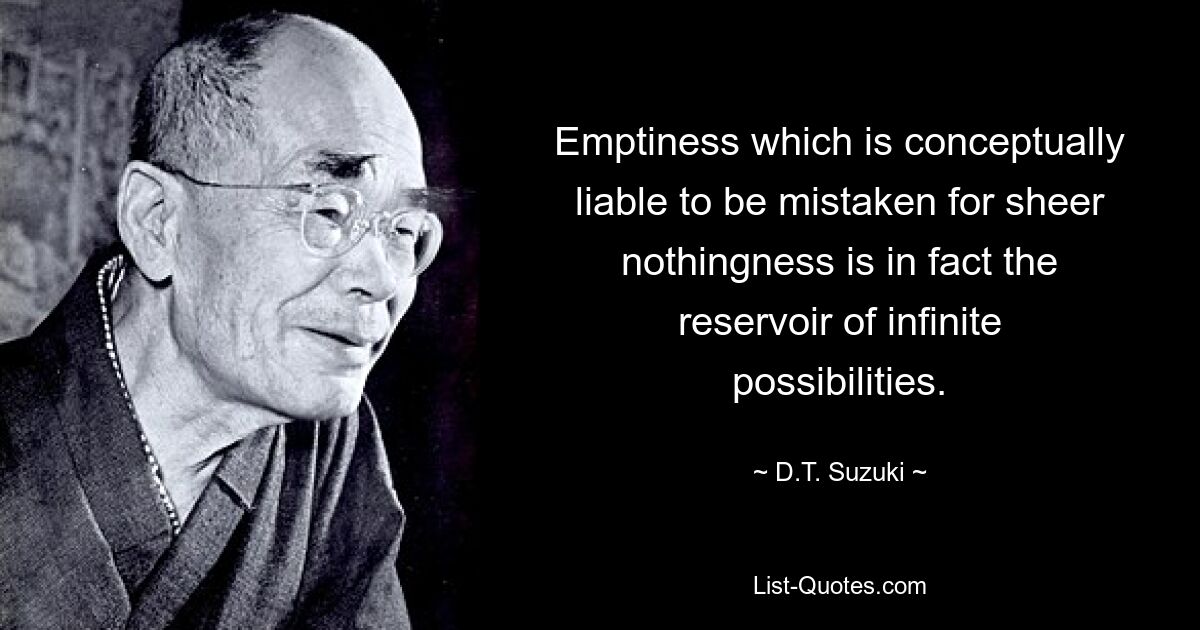 Emptiness which is conceptually liable to be mistaken for sheer nothingness is in fact the reservoir of infinite possibilities. — © D.T. Suzuki