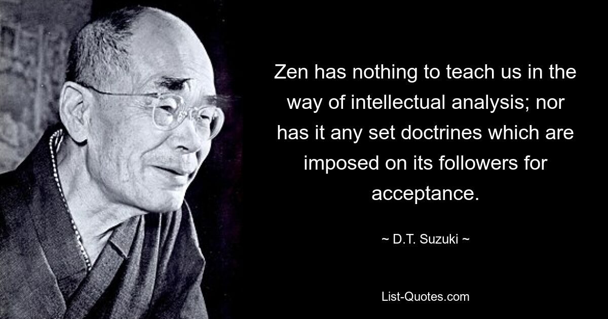 Zen has nothing to teach us in the way of intellectual analysis; nor has it any set doctrines which are imposed on its followers for acceptance. — © D.T. Suzuki