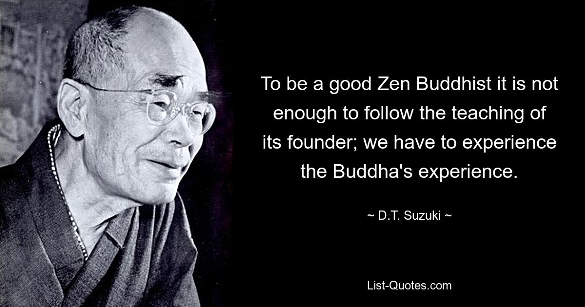 To be a good Zen Buddhist it is not enough to follow the teaching of its founder; we have to experience the Buddha's experience. — © D.T. Suzuki