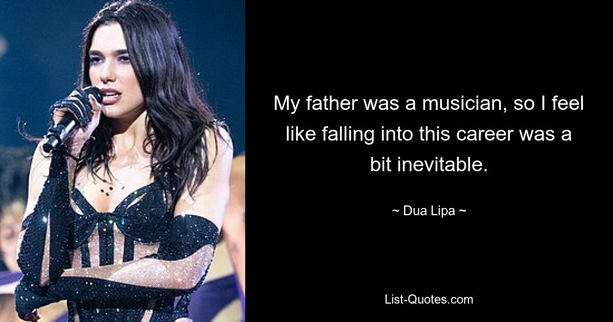 My father was a musician, so I feel like falling into this career was a bit inevitable. — © Dua Lipa