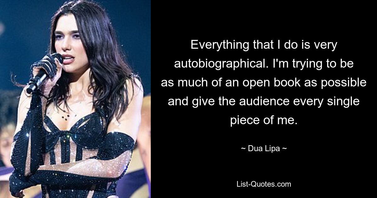 Everything that I do is very autobiographical. I'm trying to be as much of an open book as possible and give the audience every single piece of me. — © Dua Lipa