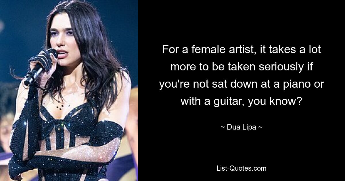 For a female artist, it takes a lot more to be taken seriously if you're not sat down at a piano or with a guitar, you know? — © Dua Lipa