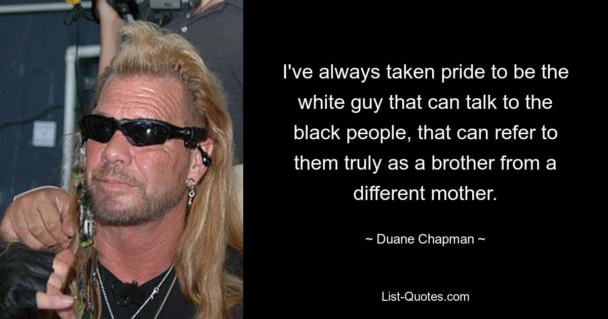 I've always taken pride to be the white guy that can talk to the black people, that can refer to them truly as a brother from a different mother. — © Duane Chapman