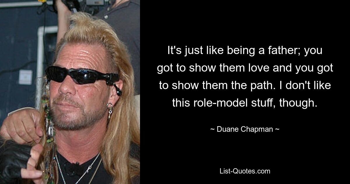 It's just like being a father; you got to show them love and you got to show them the path. I don't like this role-model stuff, though. — © Duane Chapman