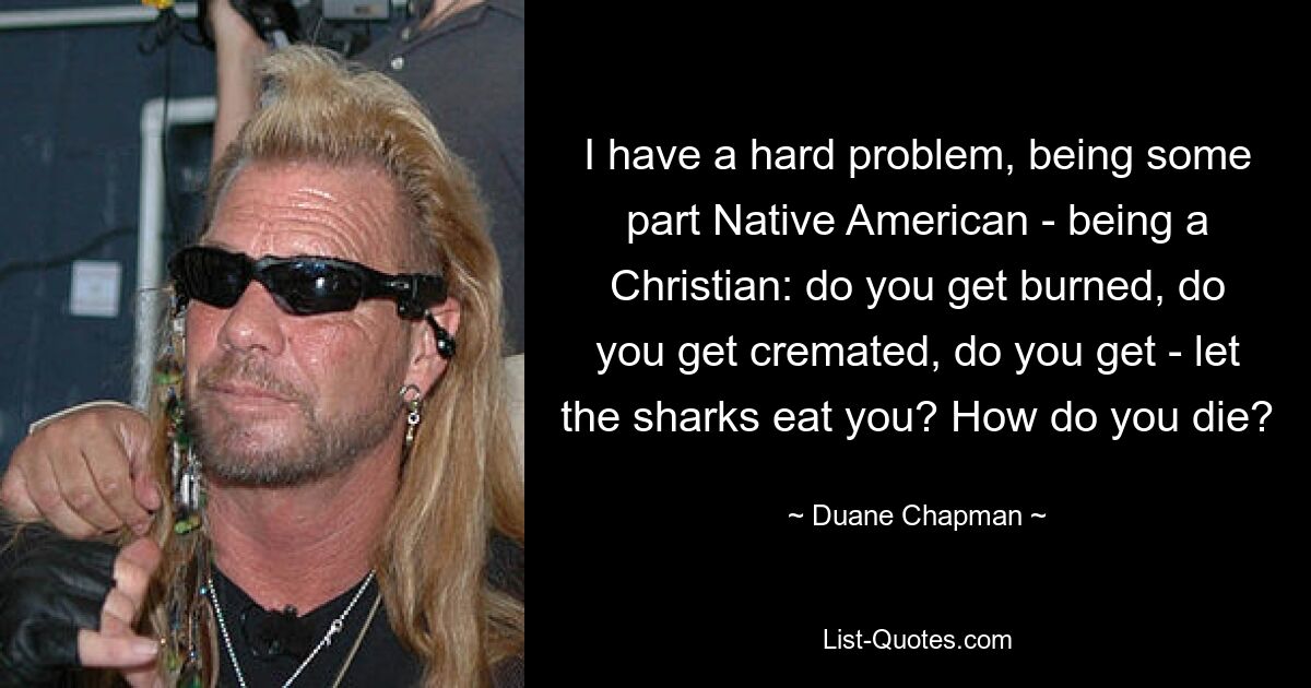 I have a hard problem, being some part Native American - being a Christian: do you get burned, do you get cremated, do you get - let the sharks eat you? How do you die? — © Duane Chapman