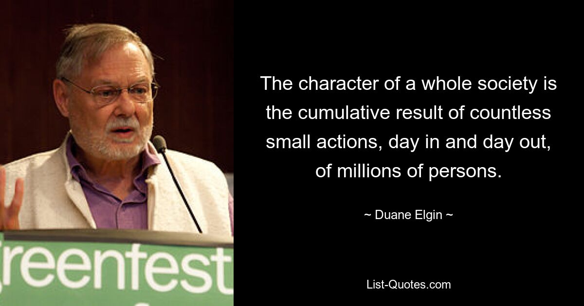 The character of a whole society is the cumulative result of countless small actions, day in and day out, of millions of persons. — © Duane Elgin