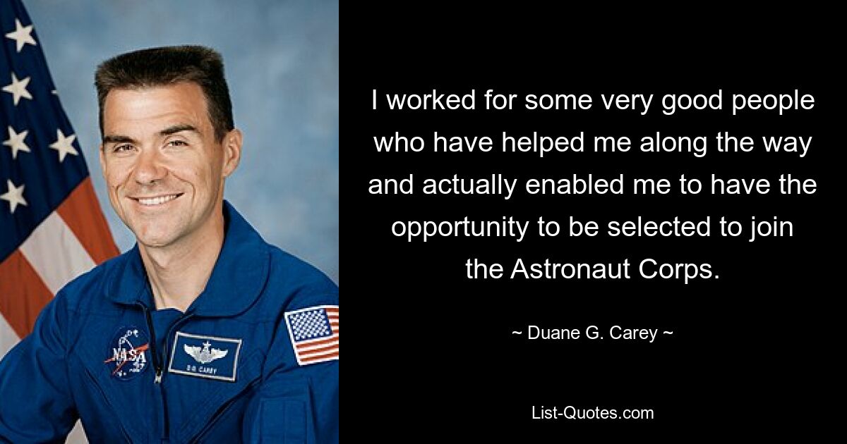 I worked for some very good people who have helped me along the way and actually enabled me to have the opportunity to be selected to join the Astronaut Corps. — © Duane G. Carey