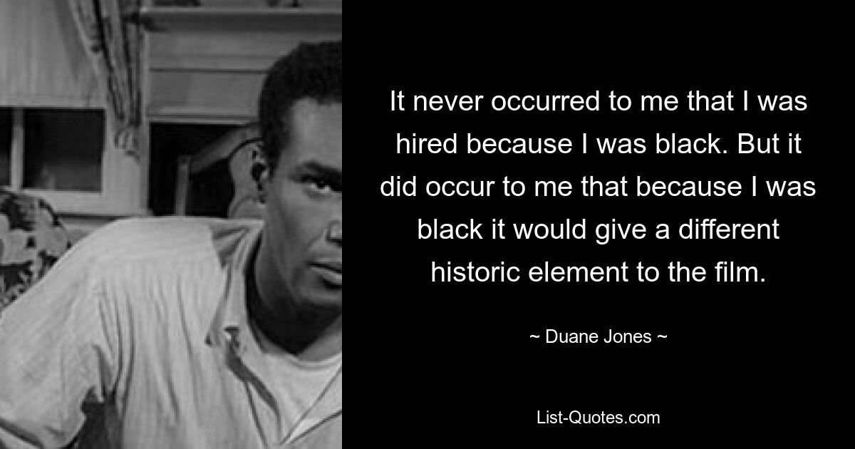 It never occurred to me that I was hired because I was black. But it did occur to me that because I was black it would give a different historic element to the film. — © Duane Jones