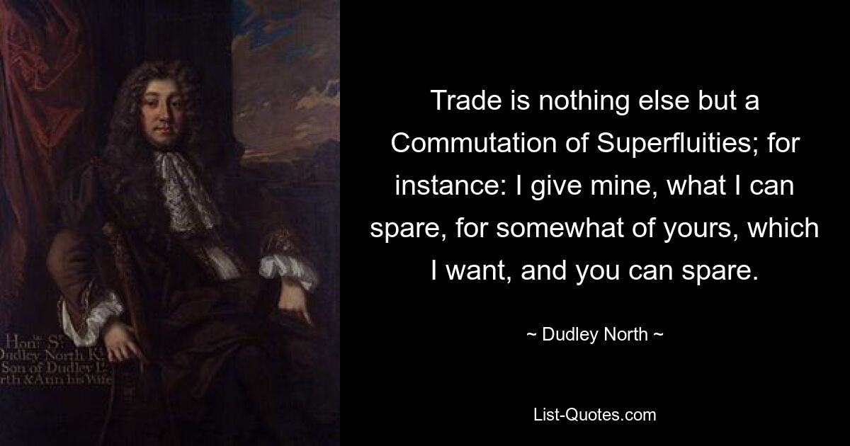 Trade is nothing else but a Commutation of Superfluities; for instance: I give mine, what I can spare, for somewhat of yours, which I want, and you can spare. — © Dudley North