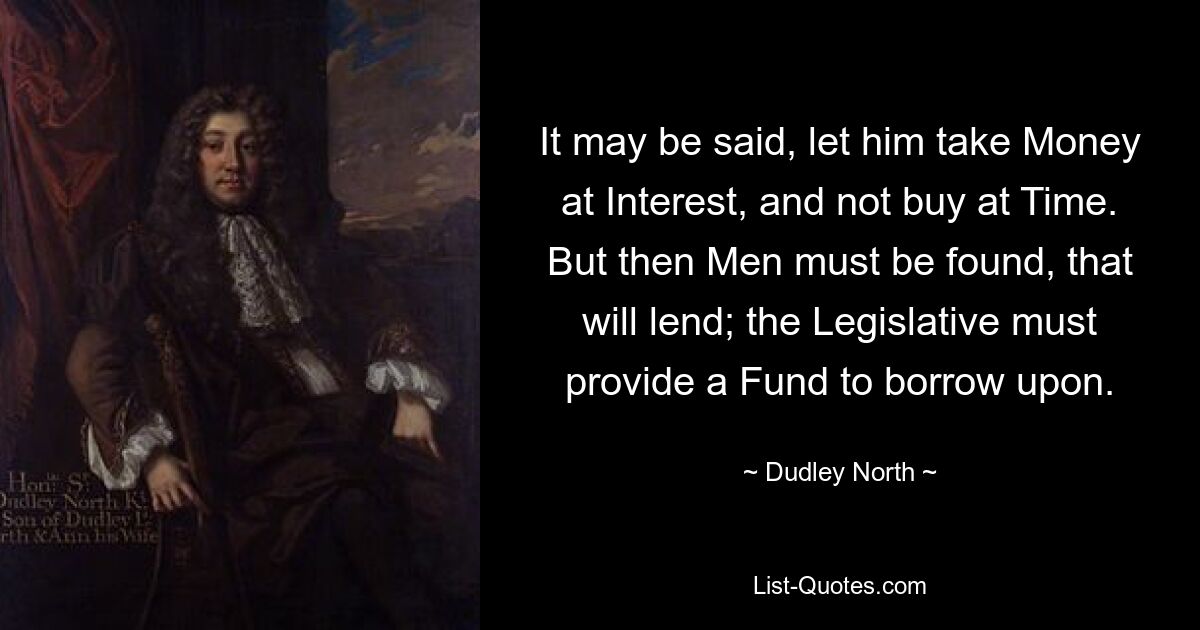 It may be said, let him take Money at Interest, and not buy at Time. But then Men must be found, that will lend; the Legislative must provide a Fund to borrow upon. — © Dudley North