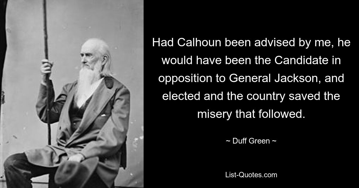 Had Calhoun been advised by me, he would have been the Candidate in opposition to General Jackson, and elected and the country saved the misery that followed. — © Duff Green