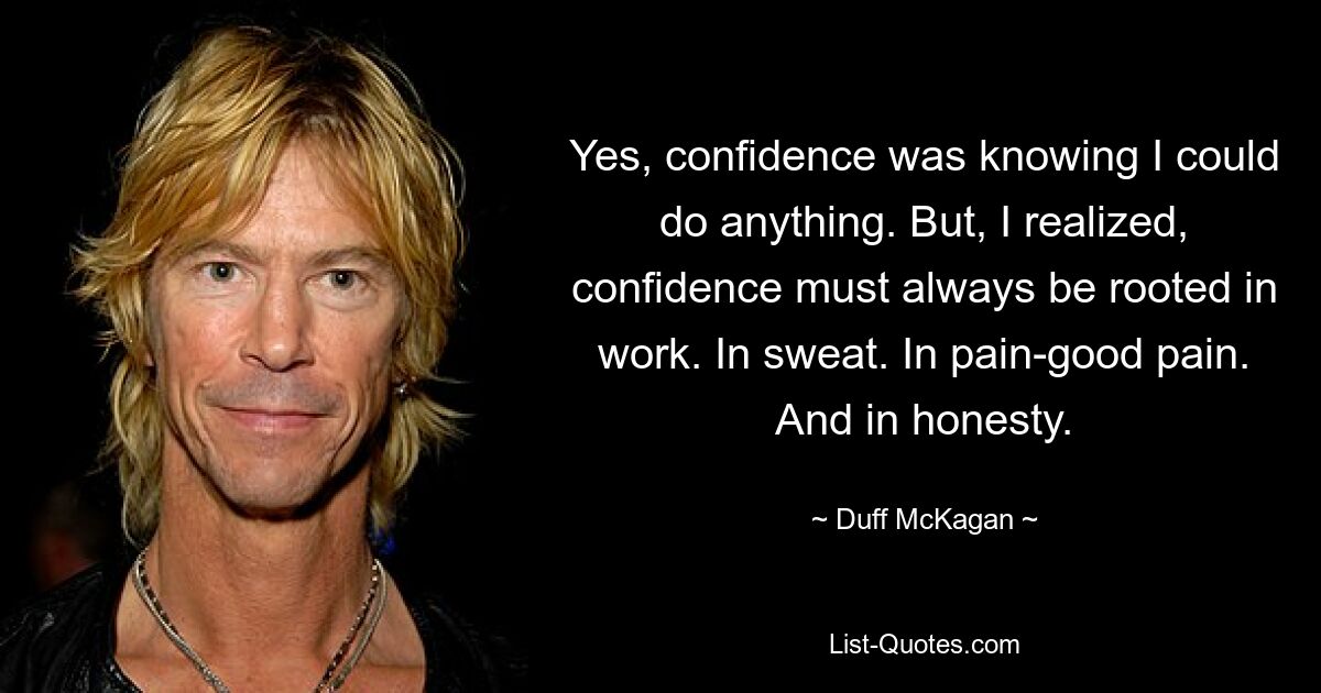 Yes, confidence was knowing I could do anything. But, I realized, confidence must always be rooted in work. In sweat. In pain-good pain. And in honesty. — © Duff McKagan