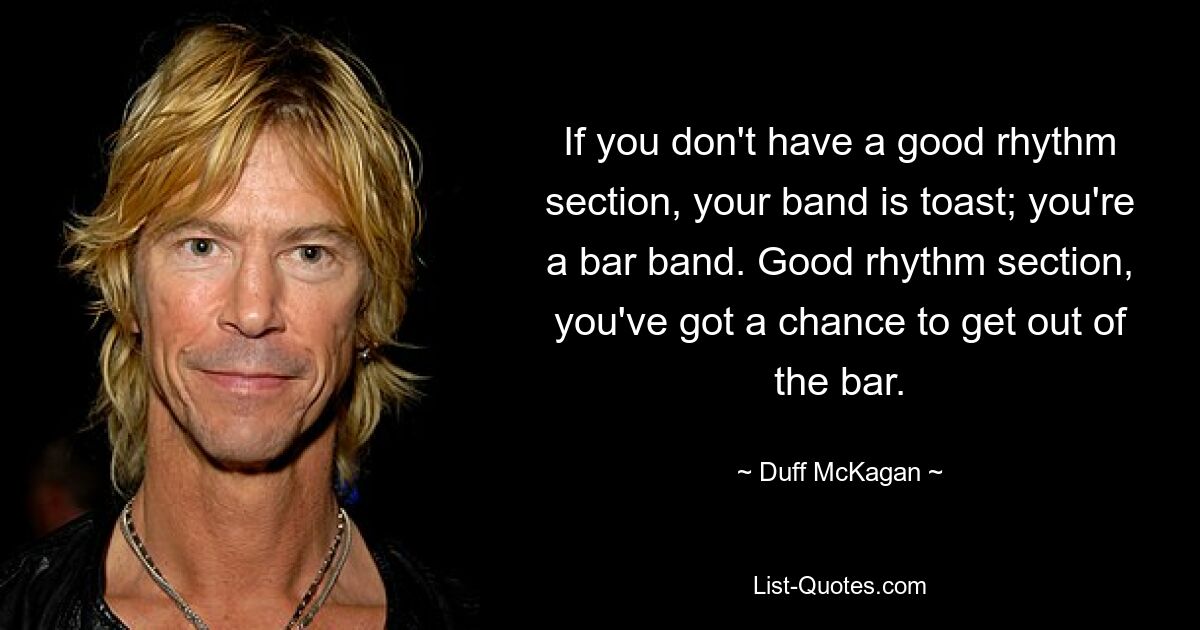 If you don't have a good rhythm section, your band is toast; you're a bar band. Good rhythm section, you've got a chance to get out of the bar. — © Duff McKagan