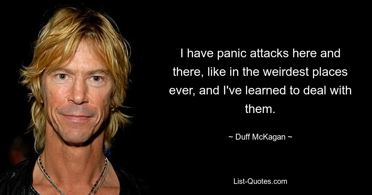 I have panic attacks here and there, like in the weirdest places ever, and I've learned to deal with them. — © Duff McKagan