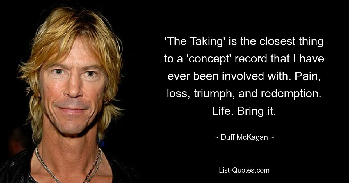 'The Taking' is the closest thing to a 'concept' record that I have ever been involved with. Pain, loss, triumph, and redemption. Life. Bring it. — © Duff McKagan