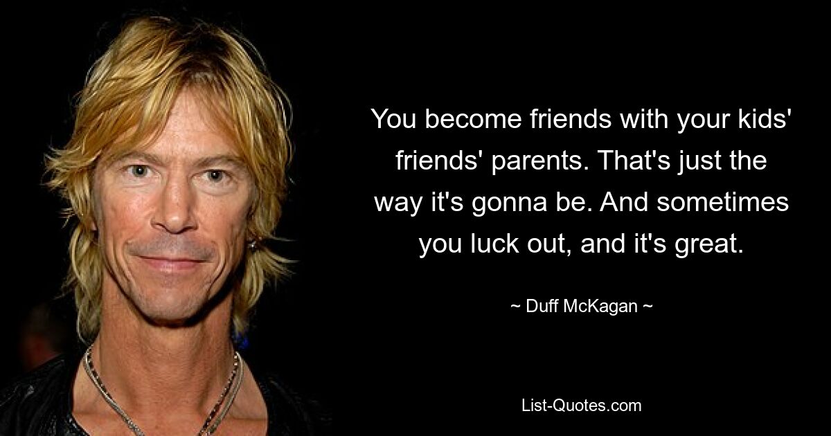 You become friends with your kids' friends' parents. That's just the way it's gonna be. And sometimes you luck out, and it's great. — © Duff McKagan