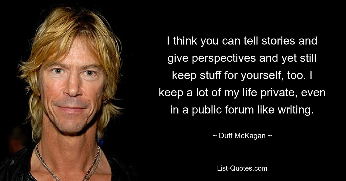 I think you can tell stories and give perspectives and yet still keep stuff for yourself, too. I keep a lot of my life private, even in a public forum like writing. — © Duff McKagan