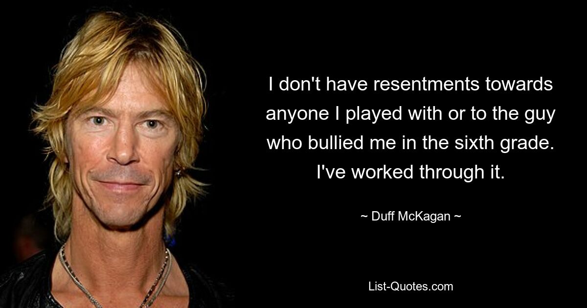 I don't have resentments towards anyone I played with or to the guy who bullied me in the sixth grade. I've worked through it. — © Duff McKagan