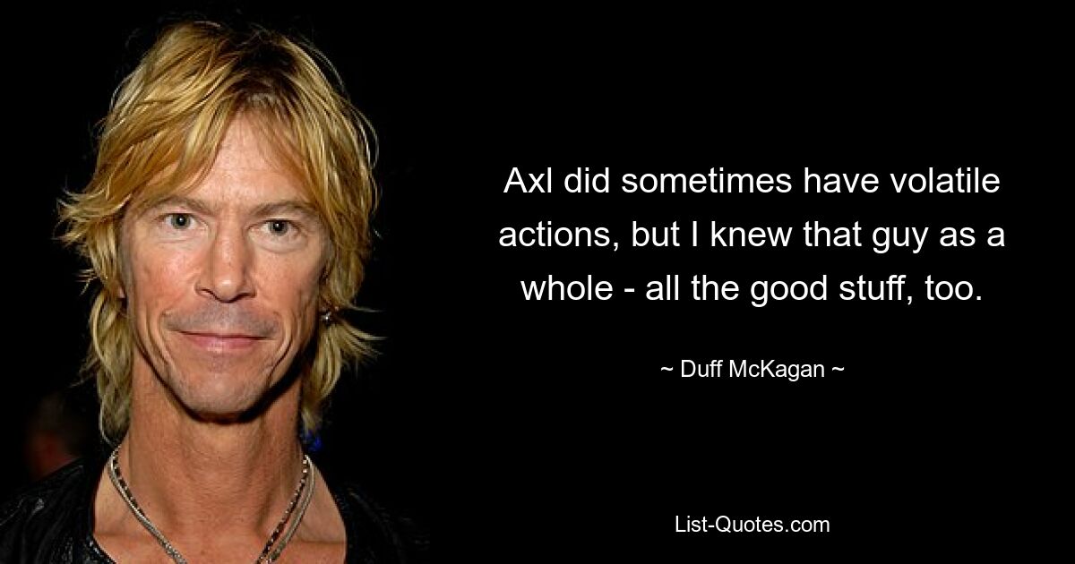 Axl did sometimes have volatile actions, but I knew that guy as a whole - all the good stuff, too. — © Duff McKagan