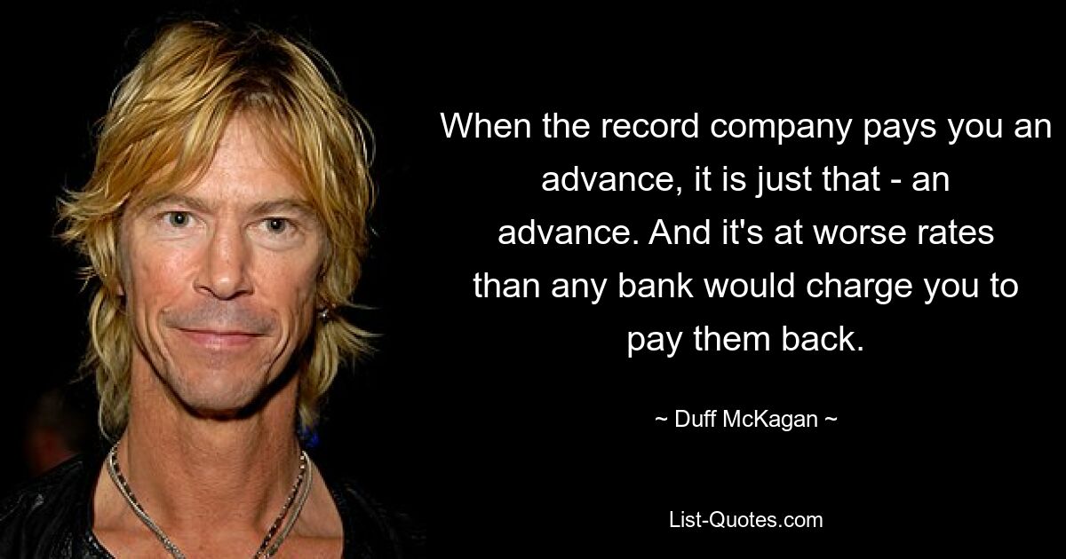 When the record company pays you an advance, it is just that - an advance. And it's at worse rates than any bank would charge you to pay them back. — © Duff McKagan