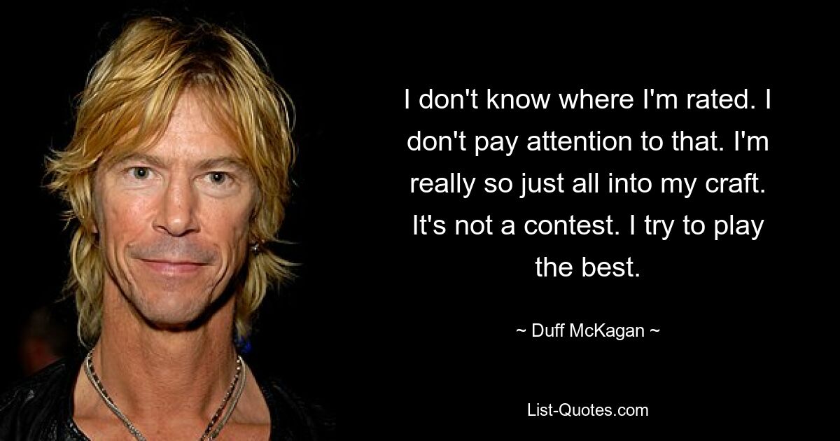 I don't know where I'm rated. I don't pay attention to that. I'm really so just all into my craft. It's not a contest. I try to play the best. — © Duff McKagan