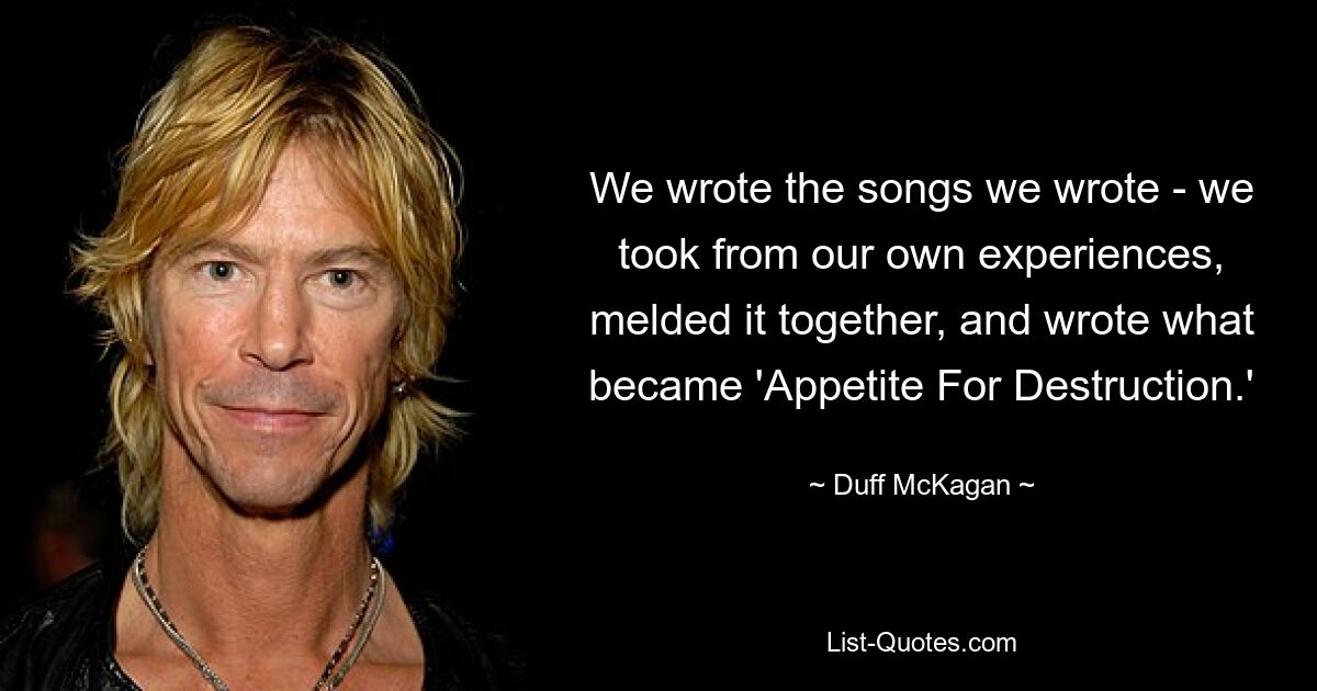 We wrote the songs we wrote - we took from our own experiences, melded it together, and wrote what became 'Appetite For Destruction.' — © Duff McKagan