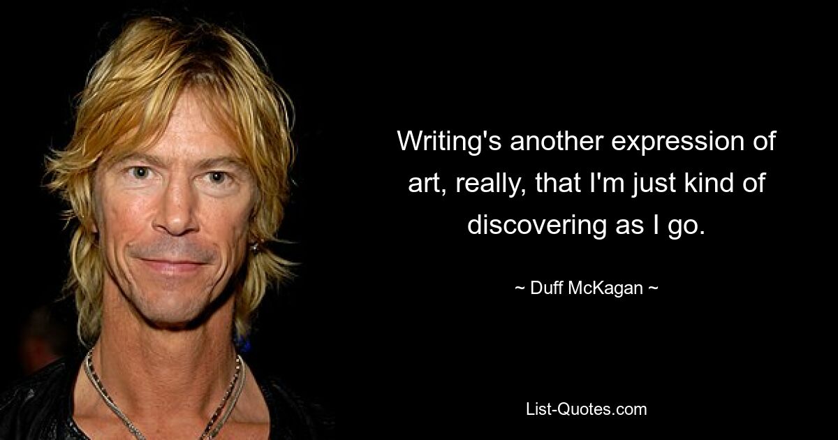 Writing's another expression of art, really, that I'm just kind of discovering as I go. — © Duff McKagan