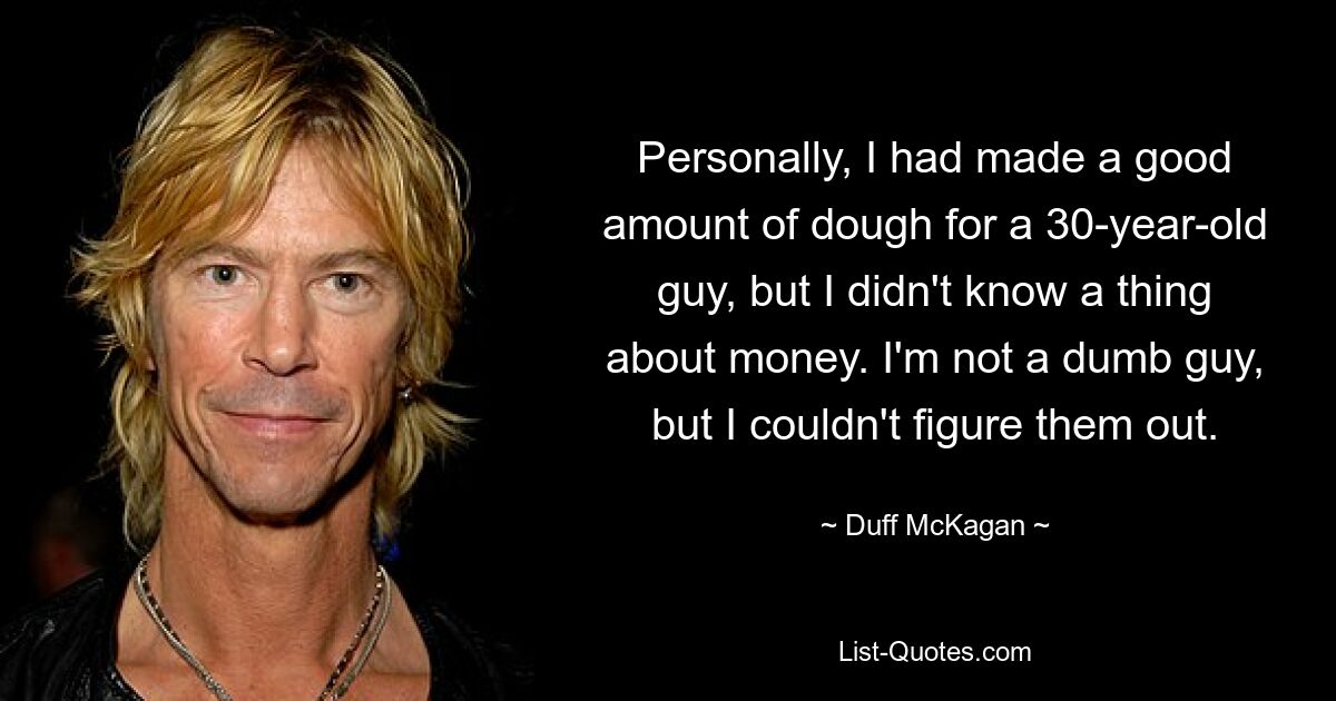 Personally, I had made a good amount of dough for a 30-year-old guy, but I didn't know a thing about money. I'm not a dumb guy, but I couldn't figure them out. — © Duff McKagan