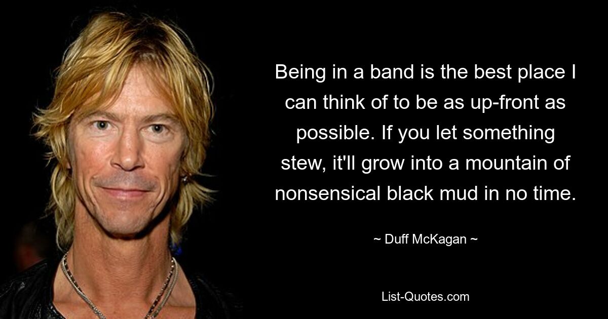 Being in a band is the best place I can think of to be as up-front as possible. If you let something stew, it'll grow into a mountain of nonsensical black mud in no time. — © Duff McKagan