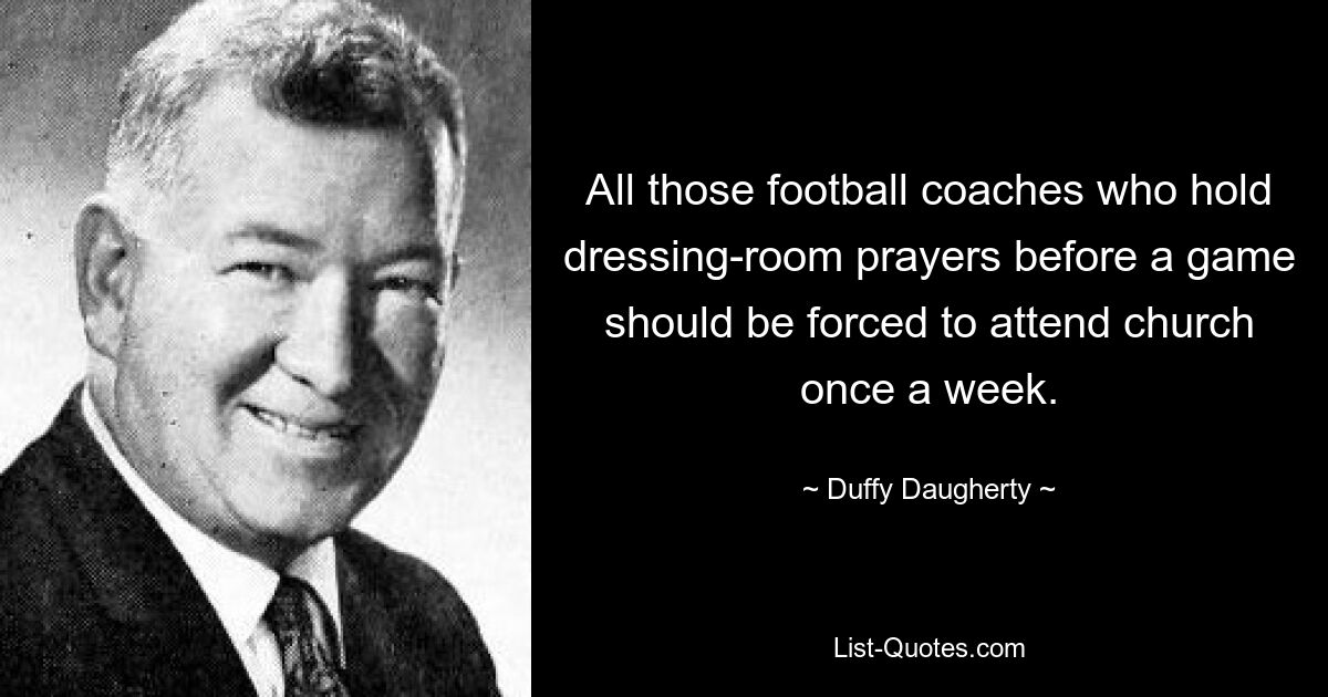 All those football coaches who hold dressing-room prayers before a game should be forced to attend church once a week. — © Duffy Daugherty