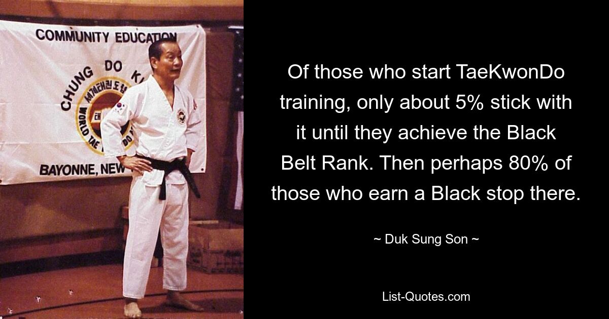 Of those who start TaeKwonDo training, only about 5% stick with it until they achieve the Black Belt Rank. Then perhaps 80% of those who earn a Black stop there. — © Duk Sung Son