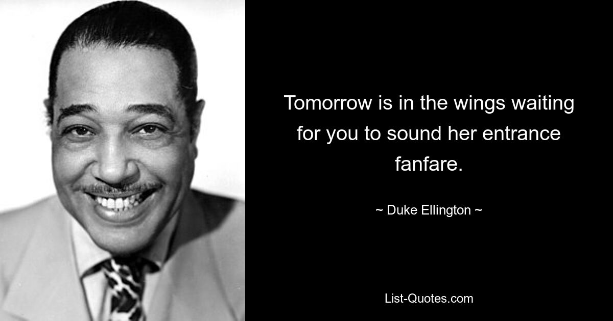 Tomorrow is in the wings waiting for you to sound her entrance fanfare. — © Duke Ellington