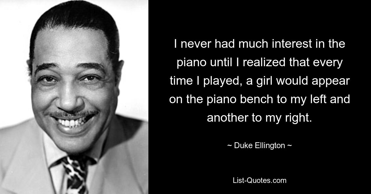 I never had much interest in the piano until I realized that every time I played, a girl would appear on the piano bench to my left and another to my right. — © Duke Ellington