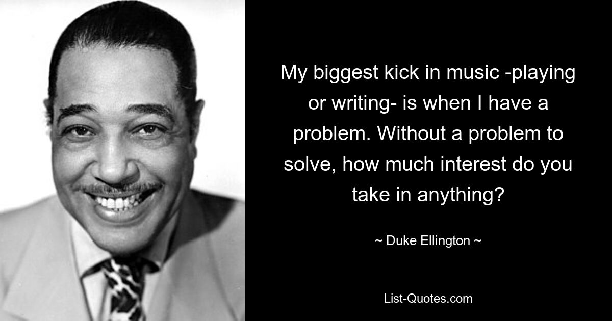 My biggest kick in music -playing or writing- is when I have a problem. Without a problem to solve, how much interest do you take in anything? — © Duke Ellington