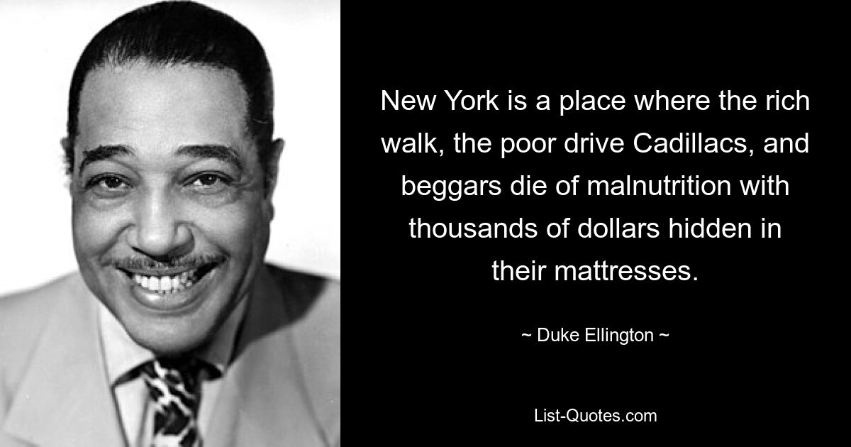 New York is a place where the rich walk, the poor drive Cadillacs, and beggars die of malnutrition with thousands of dollars hidden in their mattresses. — © Duke Ellington