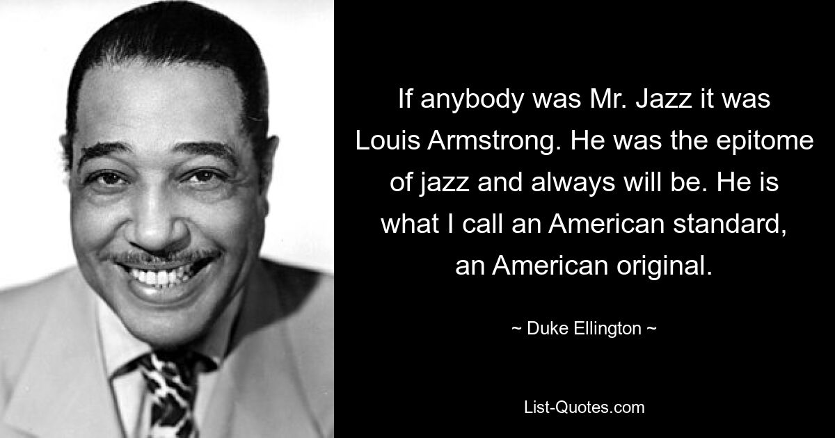 If anybody was Mr. Jazz it was Louis Armstrong. He was the epitome of jazz and always will be. He is what I call an American standard, an American original. — © Duke Ellington