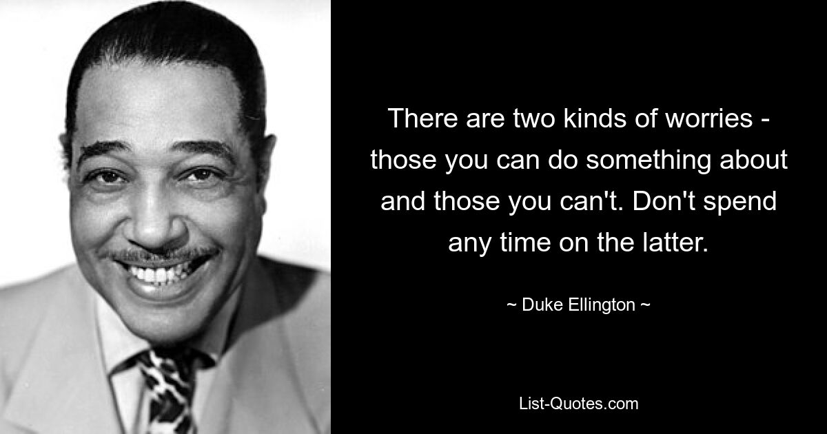 There are two kinds of worries - those you can do something about and those you can't. Don't spend any time on the latter. — © Duke Ellington