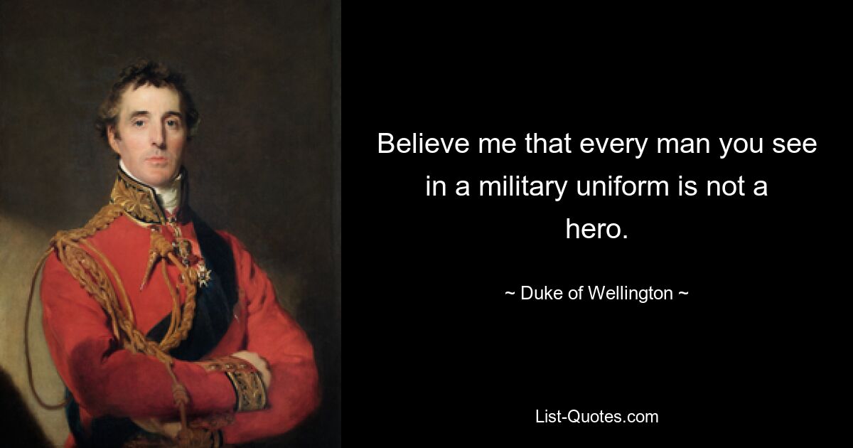 Believe me that every man you see in a military uniform is not a hero. — © Duke of Wellington