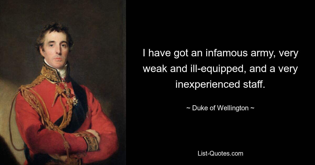 I have got an infamous army, very weak and ill-equipped, and a very inexperienced staff. — © Duke of Wellington