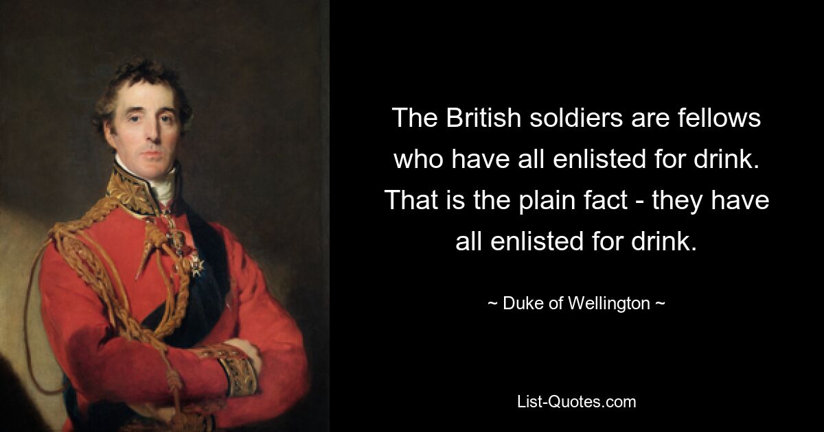 The British soldiers are fellows who have all enlisted for drink. That is the plain fact - they have all enlisted for drink. — © Duke of Wellington