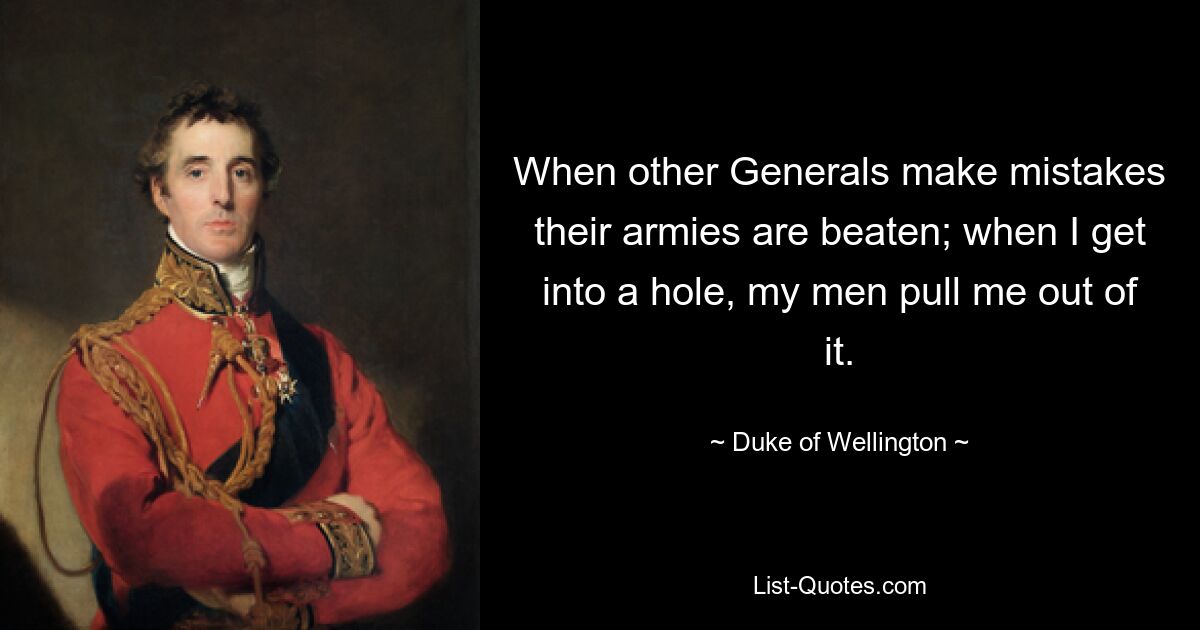 When other Generals make mistakes their armies are beaten; when I get into a hole, my men pull me out of it. — © Duke of Wellington