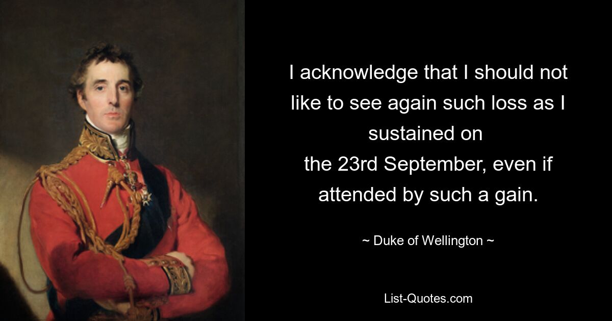 I acknowledge that I should not like to see again such loss as I sustained on 
the 23rd September, even if attended by such a gain. — © Duke of Wellington