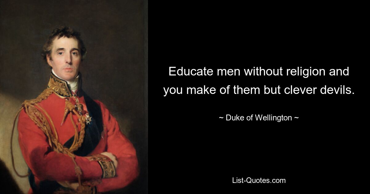 Educate men without religion and you make of them but clever devils. — © Duke of Wellington