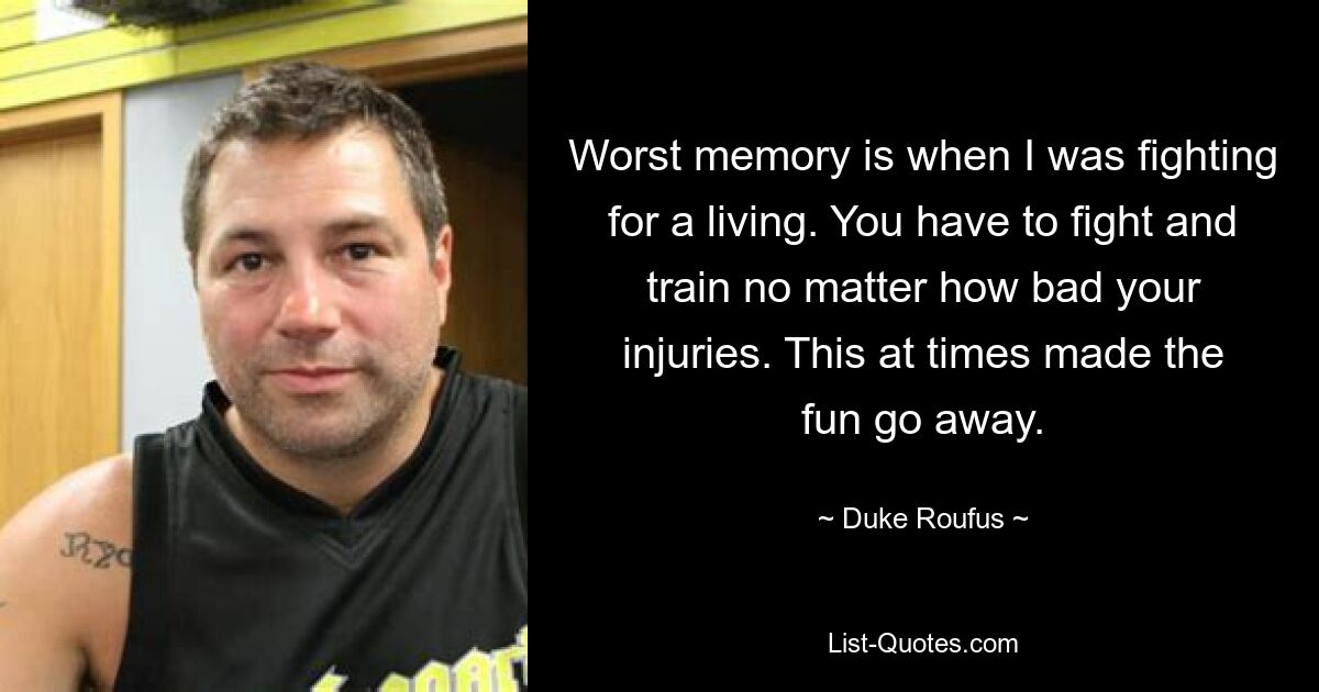 Worst memory is when I was fighting for a living. You have to fight and train no matter how bad your injuries. This at times made the fun go away. — © Duke Roufus