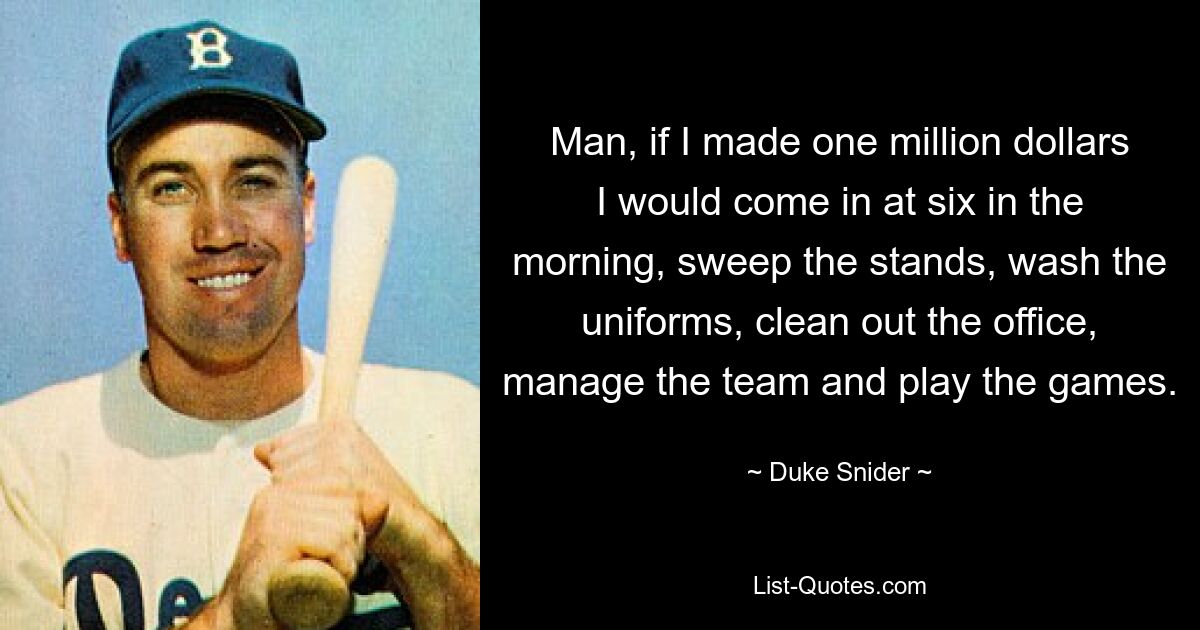 Man, if I made one million dollars I would come in at six in the morning, sweep the stands, wash the uniforms, clean out the office, manage the team and play the games. — © Duke Snider