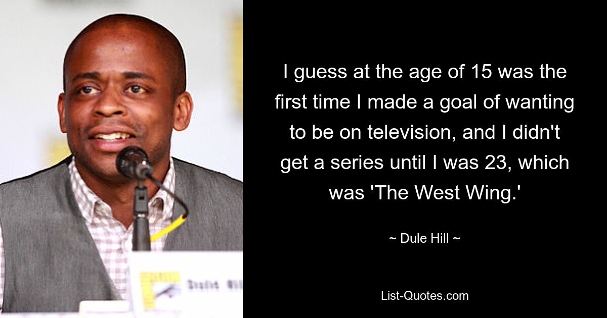 I guess at the age of 15 was the first time I made a goal of wanting to be on television, and I didn't get a series until I was 23, which was 'The West Wing.' — © Dule Hill