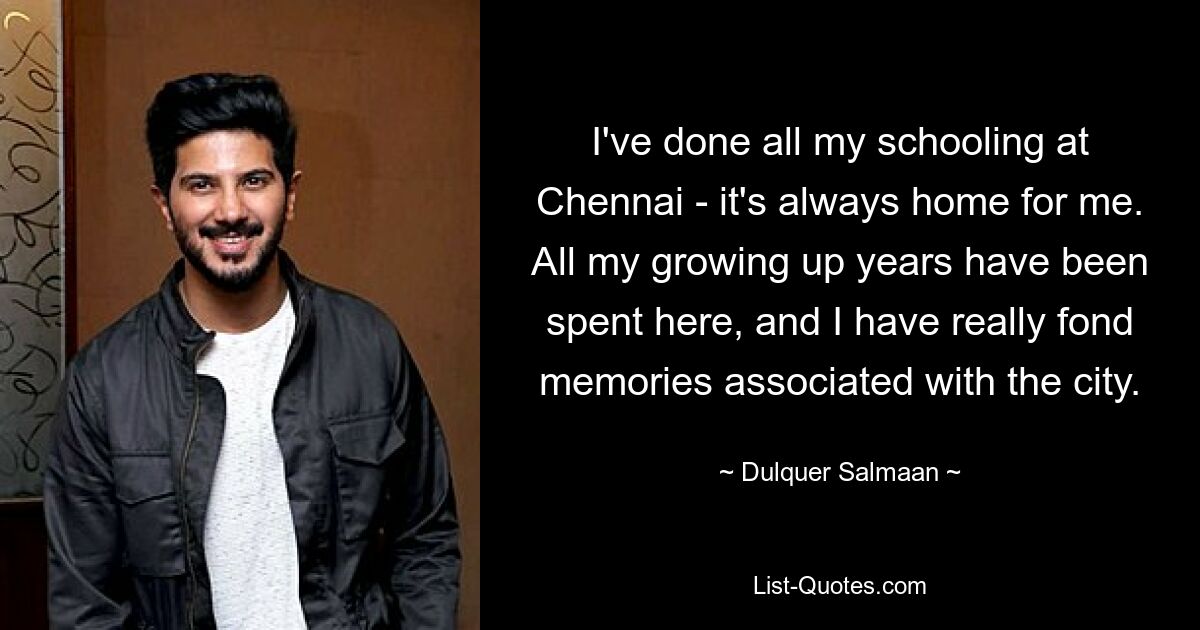 I've done all my schooling at Chennai - it's always home for me. All my growing up years have been spent here, and I have really fond memories associated with the city. — © Dulquer Salmaan