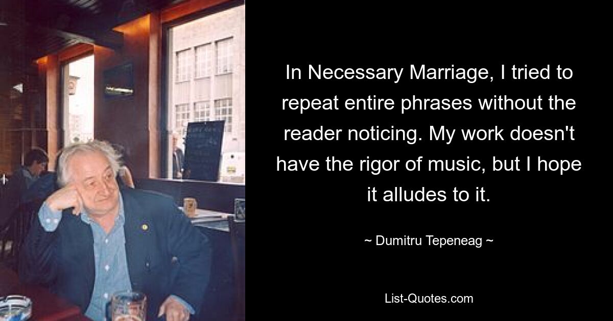 In Necessary Marriage, I tried to repeat entire phrases without the reader noticing. My work doesn't have the rigor of music, but I hope it alludes to it. — © Dumitru Tepeneag