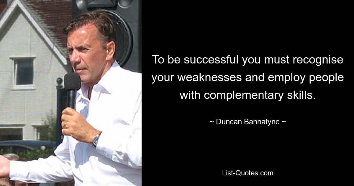 To be successful you must recognise your weaknesses and employ people with complementary skills. — © Duncan Bannatyne