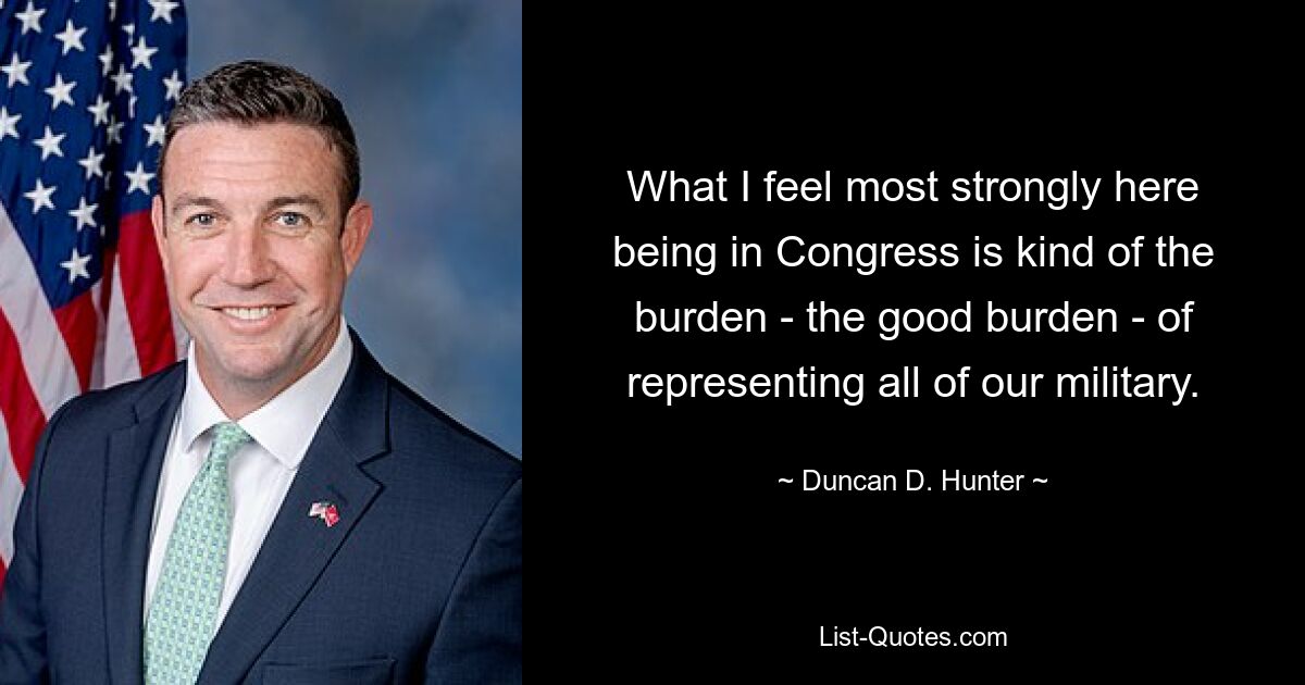 What I feel most strongly here being in Congress is kind of the burden - the good burden - of representing all of our military. — © Duncan D. Hunter